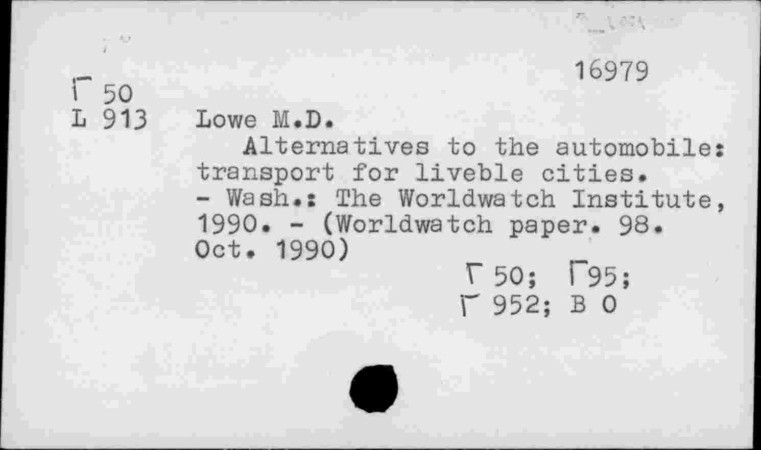 ﻿16979
I 50
L 913 Lowe M.D.
Alternatives to the automobiles transport for liveble cities.
- Wash.: The Worldwatch Institute, 1990. - (Worldwatch paper. 98.
Oct. 1990)
F 50; l~95;
f 952; B 0